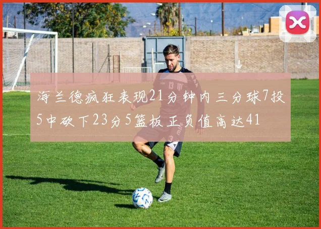 海兰德疯狂表现21分钟内三分球7投5中砍下23分5篮板正负值高达41
