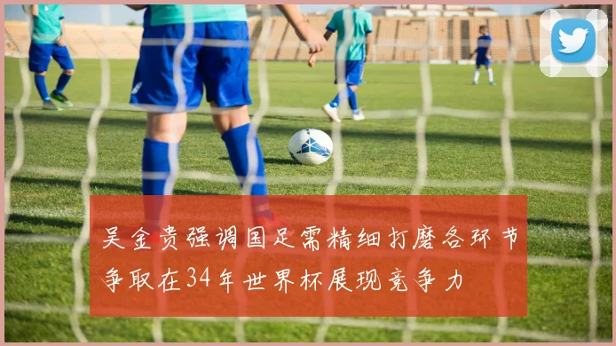 吴金贵强调国足需精细打磨各环节争取在34年世界杯展现竞争力