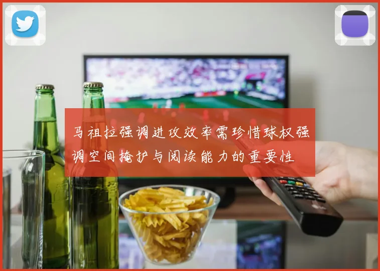 马祖拉强调进攻效率需珍惜球权强调空间掩护与阅读能力的重要性