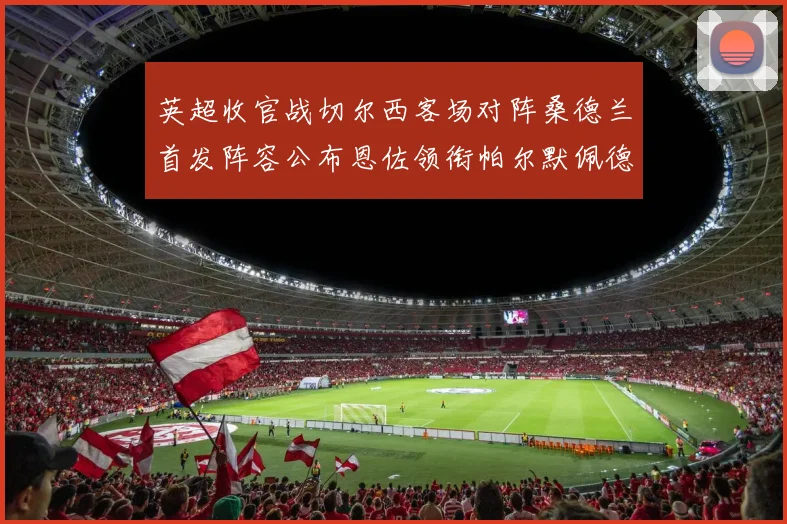 英超收官战切尔西客场对阵桑德兰首发阵容公布恩佐领衔帕尔默佩德罗先发
