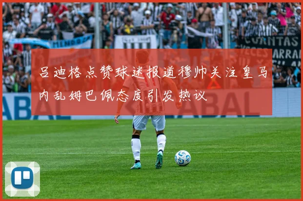 吕迪格点赞球迷报道穆帅关注皇马内乱姆巴佩态度引发热议