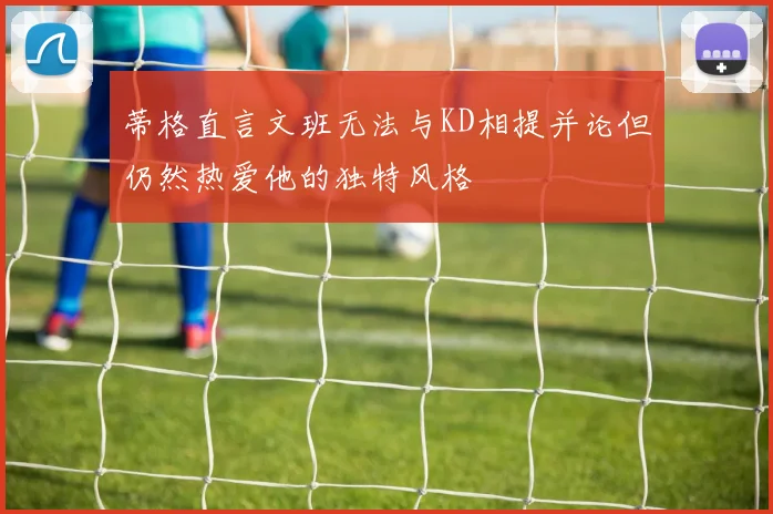 蒂格直言文班无法与KD相提并论但仍然热爱他的独特风格