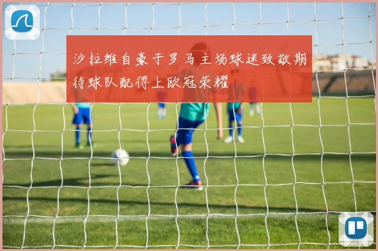 沙拉维自豪于罗马主场球迷致敬期待球队配得上欧冠荣耀