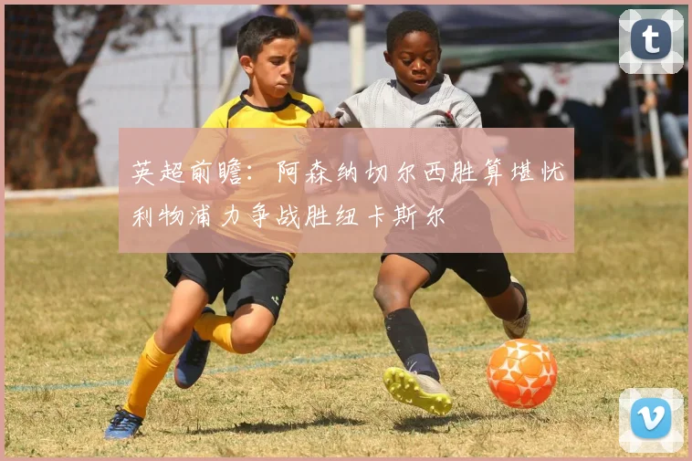 英超前瞻：阿森纳切尔西胜算堪忧利物浦力争战胜纽卡斯尔