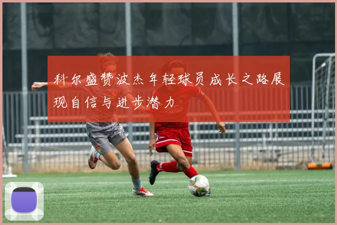 科尔盛赞波杰年轻球员成长之路展现自信与进步潜力
