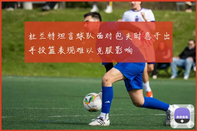 杜兰特坦言球队面对包夹时急于出手投篮表现难以克服影响