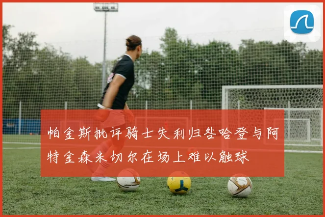 帕金斯批评骑士失利归咎哈登与阿特金森米切尔在场上难以触球