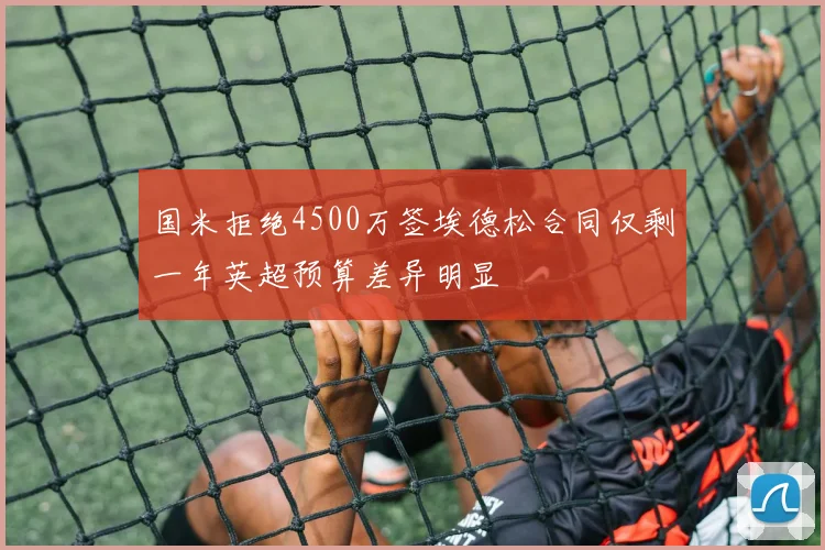 国米拒绝4500万签埃德松合同仅剩一年英超预算差异明显