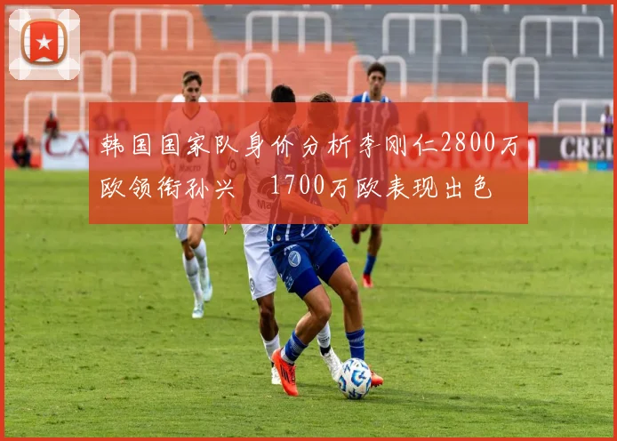 韩国国家队身价分析李刚仁2800万欧领衔孙兴慜1700万欧表现出色
