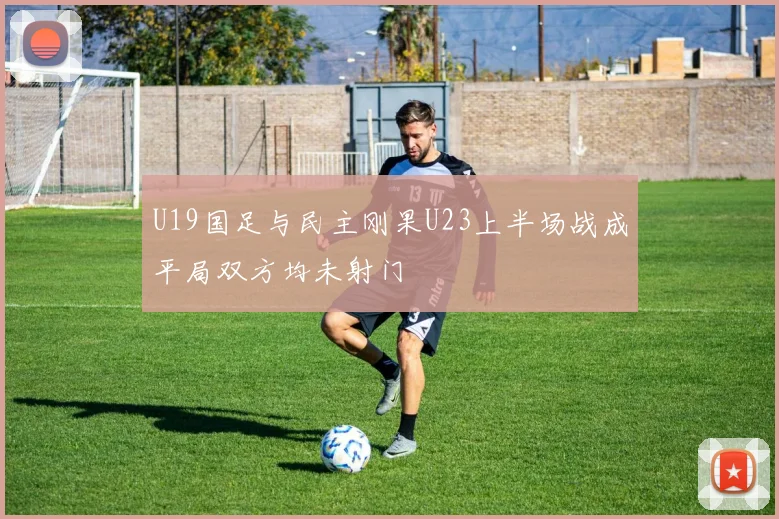 U19国足与民主刚果U23上半场战成平局双方均未射门