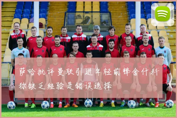萨哈批评曼联引进年轻前锋舍什科称缺乏经验是错误选择